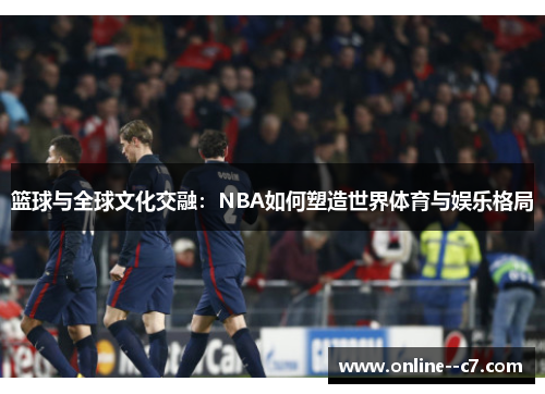 篮球与全球文化交融:NBA如何塑造世界体育与娱乐格局 篮球与全球文化交融:NBA如何塑造世界体育与娱乐格局
