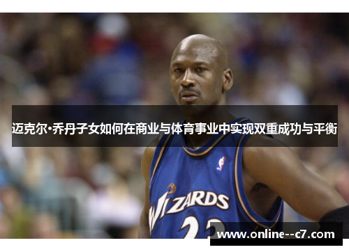 迈克尔·乔丹子女如何在商业与体育事业中实现双重成功与平衡 迈克尔·乔丹子女如何在商业与体育事业中实现双重成功与平衡