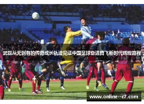 武磊从无到有的传奇成长轨迹见证中国足球奋进腾飞新时代辉煌路程