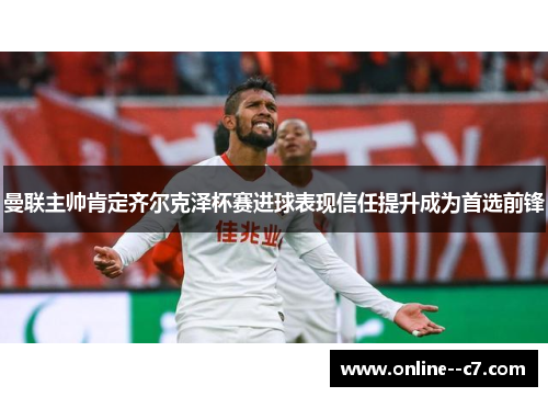 曼联主帅肯定齐尔克泽杯赛进球表现信任提升成为首选前锋